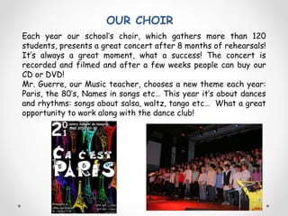 OUR CHOIR
Each year our school’s choir, which gathers more than 120
students, presents a great concert after 8 months of rehearsals!
It’s always a great moment, what a success! The concert is
recorded and filmed and after a few weeks people can buy our
CD or DVD!
Mr. Guerre, our Music teacher, chooses a new theme each year:
Paris, the 80’s, Names in songs etc… This year it’s about dances
and rhythms: songs about salsa, waltz, tango etc… What a great
opportunity to work along with the dance club!
 