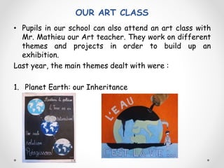 OUR ART CLASS
• Pupils in our school can also attend an art class with
Mr. Mathieu our Art teacher. They work on different
themes and projects in order to build up an
exhibition.
Last year, the main themes dealt with were :
1. Planet Earth: our Inheritance
 