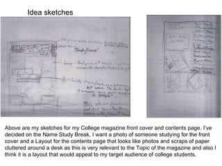 Idea sketches Above are my sketches for my College magazine front cover and contents page. I’ve decided on the Name Study Break, I want a photo of someone studying for the front cover and a Layout for the contents page that looks like photos and scraps of paper cluttered around a desk as this is very relevant to the Topic of the magazine and also I think it is a layout that would appeal to my target audience of college students. 