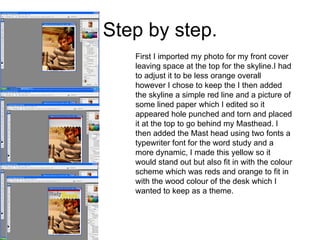 Step by step. First I imported my photo for my front cover leaving space at the top for the skyline.I had to adjust it to be less orange overall however I chose to keep the I then added the skyline a simple red line and a picture of some lined paper which I edited so it appeared hole punched and torn and placed it at the top to go behind my Masthead. I then added the Mast head using two fonts a typewriter font for the word study and a more dynamic, I made this yellow so it would stand out but also fit in with the colour scheme which was reds and orange to fit in with the wood colour of the desk which I wanted to keep as a theme. 