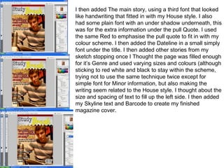 I then added The main story, using a third font that looked like handwriting that fitted in with my House style. I also had some plain font with an under shadow underneath, this was for the extra information under the pull Quote. I used the same Red to emphasise the pull quote to fit in with my colour scheme. I then added the Dateline in a small simply font under the title. I then added other stories from my sketch stopping once I Thought the page was filled enough for it’s Genre and used varying sizes and colours (although sticking to red white and black to stay within the scheme, trying not to use the same technique twice except for simple font for Minor information, but also making the writing seem related to the House style. I thought about the size and spacing of text to fill up the left side. I then added my Skyline text and Barcode to create my finished magazine cover. 