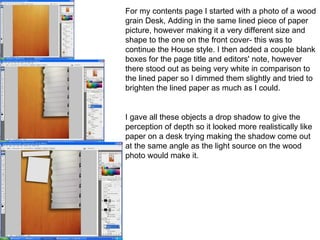 For my contents page I started with a photo of a wood grain Desk, Adding in the same lined piece of paper picture, however making it a very different size and shape to the one on the front cover- this was to continue the House style. I then added a couple blank boxes for the page title and editors' note, however there stood out as being very white in comparison to the lined paper so I dimmed them slightly and tried to brighten the lined paper as much as I could. I gave all these objects a drop shadow to give the perception of depth so it looked more realistically like paper on a desk trying making the shadow come out at the same angle as the light source on the wood photo would make it. 