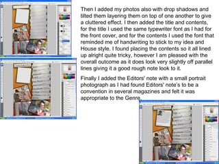 Then I added my photos also with drop shadows and tilted them layering them on top of one another to give a cluttered effect. I then added the title and contents, for the title I used the same typewriter font as I had for the front cover, and for the contents I used the font that reminded me of handwriting to stick to my idea and House style. I found placing the contents so it all lined up alright quite tricky, however I am pleased with the overall outcome as it does look very slightly off parallel lines giving it a good rough note look to it. Finally I added the Editors' note with a small portrait photograph as I had found Editors' note’s to be a convention in several magazines and felt it was appropriate to the Genre. 