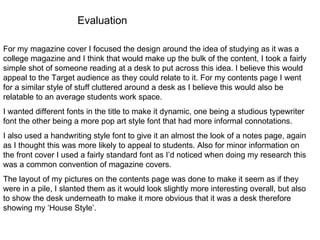Evaluation For my magazine cover I focused the design around the idea of studying as it was a college magazine and I think that would make up the bulk of the content, I took a fairly simple shot of someone reading at a desk to put across this idea. I believe this would appeal to the Target audience as they could relate to it. For my contents page I went for a similar style of stuff cluttered around a desk as I believe this would also be relatable to an average students work space.  I wanted different fonts in the title to make it dynamic, one being a studious typewriter font the other being a more pop art style font that had more informal connotations. I also used a handwriting style font to give it an almost the look of a notes page, again as I thought this was more likely to appeal to students. Also for minor information on the front cover I used a fairly standard font as I’d noticed when doing my research this was a common convention of magazine covers. The layout of my pictures on the contents page was done to make it seem as if they were in a pile, I slanted them as it would look slightly more interesting overall, but also to show the desk underneath to make it more obvious that it was a desk therefore showing my ‘House Style’. 