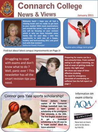 Connarch College News & Views	  January 2011 Welcome back! I hope you all had a relaxing break and are ready to get back to your studies! With mock examinations just around the corner, I am sure most of you will be focusing on your revision which is why we have included some handy tips for you! May I take this opportunity to wish you all a happy, healthy and hard-working 2011 and good luck with that revision! Katherine Powell, Principal Sophie wins college term prize! Find out about latest campus improvements on Page 3! Preparing for exams can be a very stressful time. From comfort eating to all night cramming, we  look at ways of getting ready for exams  the right way! We show you ways of time-effective studying No need for emergency chocolate of overdosing on caffeine! See the full report on page 2 Struggling to cope with exams and don't know what to do ? Well, panic over ! This newsletter has all the smart revision tips you need. Information on exam criteria  Connor gets Yale sports scholarship! Connor Jackson, former captain of the ConnarchtCollege basketball team has been granted a sports scholarship at the prestigious Yale university in the USA.  The first English student ever to get a basketball scholarship in the US says he is ‘super excited’ about his future adventure New test on learn zone to be done by Feb 02. Page 1 