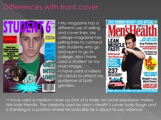 • My magazine has a
                          different use of selling
                          and cover lines. My
                          college magazine has
                          selling lines to connect
                          with students who go
                          and want to go to
                          college. Also I have
                          used a student as my
                          main image.
                          • I have used a variety
                          of colours to attract my
                          audience of both
                          genders.


• I have used a medium close up shot of a male, his facial expression makes
him look friendly. The celebrity used on Men’s Health’s cover looks tough and
is standing in a position where he looks like he is about to use violence.
 