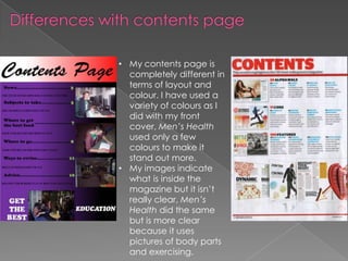 • My contents page is
  completely different in
  terms of layout and
  colour. I have used a
  variety of colours as I
  did with my front
  cover, Men’s Health
  used only a few
  colours to make it
  stand out more.
• My images indicate
  what is inside the
  magazine but it isn’t
  really clear, Men’s
  Health did the same
  but is more clear
  because it uses
  pictures of body parts
  and exercising.
 