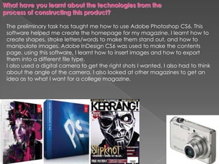 The preliminary task has taught me how to use Adobe Photoshop CS6. This
software helped me create the homepage for my magazine. I learnt how to
create shapes, stroke letters/words to make them stand out, and how to
manipulate images. Adobe InDesign CS6 was used to make the contents
page, using this software, I learnt how to insert images and how to export
them into a different file type.
I also used a digital camera to get the right shots I wanted, I also had to think
about the angle of the camera. I also looked at other magazines to get an
idea as to what I want for a college magazine.
 