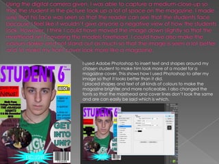 I used Adobe Photoshop to insert text and shapes around my
chosen student to make him look more of a model for a
magazine cover. This shows how I used Photoshop to alter my
image so that it looks better than it did.
I placed shapes and text of all kinds of colours to make the
magazine brighter and more noticeable. I also changed the
fonts so that the masthead and cover lines don’t look the same
and are can easily be said which is which.
 