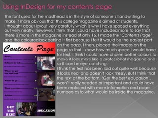The font used for the masthead is in the style of someone’s handwriting to
make it more obvious that this college magazine is aimed at students.
I thought about layout very carefully which is why I have spaced everything
out very neatly, however, I think that I could have included more to say that
there is more in the magazine instead of only 16. I made the ‘Contents Page’
and the coloured box behind it first because I felt it would be the easiest part
                            on the page. I then, placed the images on the
                            page so that I know how much space I would have
                            for text. I think I could have chosen better colours to
                            make it look more like a professional magazine and
                            so it can be eye-catching.
                            I think the text has been laid out quite well because
                            it looks neat and doesn’t look messy. But I think that
                            the text at the bottom, ‘Get the best education’,
                            wasn’t really needed or important and could have
                            been replaced with more information and page
                            numbers as to what would be inside the magazine.
 