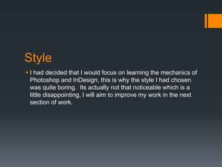 Style
 I had decided that I would focus on learning the mechanics of
Photoshop and InDesign, this is why the style I had chosen
was quite boring. Its actually not that noticeable which is a
little disappointing, I will aim to improve my work in the next
section of work.

 