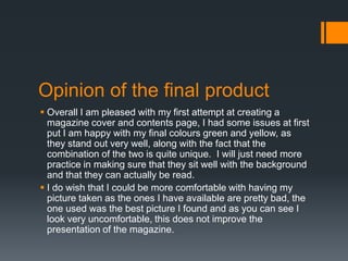 Opinion of the final product
 Overall I am pleased with my first attempt at creating a
magazine cover and contents page, I had some issues at first
put I am happy with my final colours green and yellow, as
they stand out very well, along with the fact that the
combination of the two is quite unique. I will just need more
practice in making sure that they sit well with the background
and that they can actually be read.
 I do wish that I could be more comfortable with having my
picture taken as the ones I have available are pretty bad, the
one used was the best picture I found and as you can see I
look very uncomfortable, this does not improve the
presentation of the magazine.

 