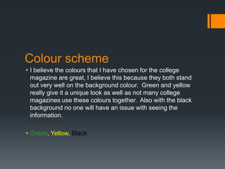 Colour scheme
 I believe the colours that I have chosen for the college
magazine are great, I believe this because they both stand
out very well on the background colour. Green and yellow
really give it a unique look as well as not many college
magazines use these colours together. Also with the black
background no one will have an issue with seeing the
information.
 Green, Yellow, Black

 