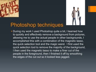 Photoshop techniques
 During my work I used Photoshop quite a bit, I learned how
to quickly and effectively remove a background from pictures,
allowing me to use the actual people in other backgrounds, I
accomplished this with a combination of the magnetic lasso,
the quick selection tool and the magic wand. I first used the
quick selection tool to remove the majority of the background,
I then used the magnetic lasso to make a finer cut of the
people in the foreground, then I finished it off by smoothing
the edges of the cut out so it looked less jagged.

 