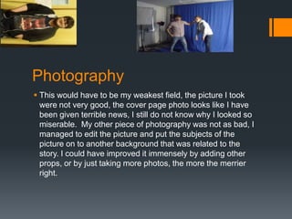 Photography
 This would have to be my weakest field, the picture I took
were not very good, the cover page photo looks like I have
been given terrible news, I still do not know why I looked so
miserable. My other piece of photography was not as bad, I
managed to edit the picture and put the subjects of the
picture on to another background that was related to the
story. I could have improved it immensely by adding other
props, or by just taking more photos, the more the merrier
right.

 