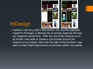 InDesign
 I believe I did very well in this section, as I quickly adjusted
myself to InDesign, it allowed me to quickly organise the way
my magazine would look. With the use of the features such
as stroke I was able to create a nice border around the
majority of my kickers. Also with the help of the borders I was
able to make slight adjustments to pictures added very easily.

 