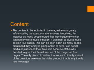 Content
 The content to be included in the magazine was greatly
influenced by the questionnaire answers I received, for
instance as many people noted that they frequently either
listened or wrote music I thought it was best to give a music
section four pages. This can be seen again as many people
mentioned they enjoyed going online to either use social
media or just spend their time, it is because of this why I
decided to give the internet section of the magazine five
pages. The only piece of content that was not directly a result
of the questionnaire was the niche product, that is why it only
has two pages

 