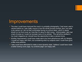 Improvements
 The area I could have improved the most in is probably photography, I had never used a
camera before so I was really unsure in how the whole process worked, plus I am quite
a shy person so I did not feel comfortable having my picture taken, which is clearly
shown on my front cover as I look like I'm about to start crying. Unfortunately I also had
a lack of props so I could not recreate many of my articles. This will all be rectified in
my music magazine as I should have the opportunity to take a camera home.
 Another improvement I could have made was to be more adventurous with my designs,
I myself am happy with them, but considering what my subjects were I could have gone
a little more extreme.
 I also could have attempted to make a more dynamic style, I believe I could have made
a better looking cover page, my contents page I am happy with.

 