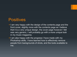 Positives
 I am very happy with the design of the contents page and the
front cover, slightly more with the contents page as I believe
that it is a very unique design, the cover page however I felt
was very generic, I will probably go with a more unique look
in my music magazine.
 I am also happy with the progress I have made with my
Photoshop skills, I have learned how to effectively remove
people from backgrounds of shots, and the tools available to
me.

 