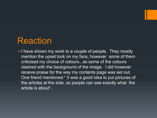 Reaction
 I have shown my work to a couple of people. They mostly
mention the upset look on my face, however some of them
criticised my choice of colours., as some of the colours
clashed with the background of the image. I did however
receive praise for the way my contents page was set out.
One friend mentioned “ it was a good idea to put pictures of
the articles at the side, so people can see exactly what the
article is about”.

 