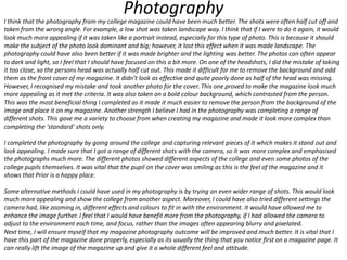 Photography

I think that the photography from my college magazine could have been much better. The shots were often half cut off and
taken from the wrong angle. For example, a low shot was taken landscape way. I think that if I were to do it again, it would
look much more appealing if it was taken like a portrait instead, especially for this type of photo. This is because it should
make the subject of the photo look dominant and big; however, it lost this effect when it was made landscape. The
photography could have also been better if it was made brighter and the lighting was better. The photos can often appear
to dark and light, so I feel that I should have focused on this a bit more. On one of the headshots, I did the mistake of taking
it too close, so the persons head was actually half cut out. This made it difficult for me to remove the background and add
them as the front cover of my magazine. It didn’t look as effective and quite poorly done as half of the head was missing.
However, I recognised my mistake and took another photo for the cover. This one proved to make the magazine look much
more appealing as it met the criteria. It was also taken on a bold colour background, which contrasted from the person.
This was the most beneficial thing I completed as it made it much easier to remove the person from the background of the
image and place it on my magazine. Another strength I believe I had in the photography was completing a range of
different shots. This gave me a variety to choose from when creating my magazine and made it look more complex than
completing the ‘standard’ shots only.
I completed the photography by going around the college and capturing relevant pieces of it which makes it stand out and
look appealing. I made sure that I got a range of different shots with the camera, so it was more complex and emphasised
the photographs much more. The different photos showed different aspects of the college and even some photos of the
college pupils themselves. It was vital that the pupil on the cover was smiling as this is the feel of the magazine and it
shows that Prior is a happy place.
Some alternative methods I could have used in my photography is by trying an even wider range of shots. This would look
much more appealing and show the college from another aspect. Moreover, I could have also tried different settings the
camera had, like zooming in, different effects and colours to fit in with the environment. It would have allowed me to
enhance the image further. I feel that I would have benefit more from the photography, if I had allowed the camera to
adjust to the environment each time, and focus, rather than the images often appearing blurry and pixelated.
Next time, I will ensure myself that my magazine photography outcome will be improved and much better. It is vital that I
have this part of the magazine done properly, especially as its usually the thing that you notice first on a magazine page. It
can really lift the image of the magazine up and give it a whole different feel and attitude.

 