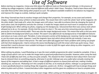 Use of Software

Before starting my magazine, I knew very little about the different tools on Photoshop and InDesign. In the process of
making my college magazine, it often required different skills which I didn’t have. Therefore, I had to learn these and I can
now take these further when doing other projects as such. The software available enabled to me advance my magazine,
and improve the image as a whole, making it quite complex.
One thing I learned was how to recolour images and change their properties. For example, on my cover and contents
images, I changed the colour of them to black and white. This meant that it fit in with the whole ‘look’ of the magazine. On
the other drafts I had made of it, when the images were still colour, I was able to enhance them by changing the levels of
each colour used, the brightness and also the contrast. It made the images stand out much more in comparison of the
bright background. When editing my photo, cropping out the background, I discovered that there was various tools which
allowed me to do so. For example, I firstly tried the eraser to clear it. This was very time consuming and you had to be
precise for it to not look entirely awful. There was also the magic background eraser. This meant that with a click you were
able to delete the background where you clicked. This wasn’t very effective for my background as it had different textures
and colours as it was a brick wall. Therefore, it only removed a section of the background, meaning I had to crop the image
or use the eraser once again. However, I used the magnetic lasso tool which almost did the job instantly. It was very
efficient for time, but it wasn’t that precise. The sides were often left jagged and I had a problem with cutting out people
with hair from backgrounds. I had to remove the excess hair/background with the eraser which was quite messy. I have
learned that I need to discover more suitable techniques in order to fulfil this again when doing my other magazine, as it
needs to look the best it can.
When editing my photos, I used Photoshop as it was the most suitable programme for what I needed to complete. It has a
range of tools which I can use to make the image look as good and professional as possible. However, when using the tools
I had a bit of difficulty each time, as they are quite complex. This showed me that I needed to learn about them more and
how to interpret them to something properly, otherwise it can fail. InDesign was very useful when actually creating the
layout of the magazine and adding text. It had a range of different options to choose from with text, making it bolder,
standing out, narrow etc. Photoshop isn’t this complex to do that, as its mainly for photos. InDesign is a programme which
is more specifically based on creating things like magazines, posters etc. At first, I struggled with how to design things and
where to place each of them. I researched about other magazines and this gave me confidence on how to complete mine.
One thing I know that I could improve on is the cover image. When cutting out the background it was always a struggle. On

 