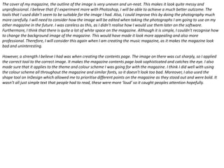 The cover of my magazine, the outline of the image is very uneven and un-neat. This makes it look quite messy and
unprofessional. I believe that if I experiment more with Photoshop, I will be able to achieve a much better outcome. The
tools that I used didn’t seem to be suitable for the image I had. Also, I could improve this by doing the photography much
more carefully. I will need to consider how the image will be edited when taking the photographs I am going to use on my
other magazine in the future. I was careless as this, as I didn’t realise how I would use them later on the software.
Furthermore, I think that there is quite a lot of white space on the magazine. Although it is simple, I couldn’t recognise how
to change the background image of the magazine. This would have made it look more appealing and also more
professional. Therefore, I will consider this again when I am creating the music magazine, as it makes the magazine look
bad and uninteresting.
However, a strength I believe I had was when creating the contents page. The image on there was cut sharply, so I applied
the correct tool to the correct image. It makes the magazine contents page look sophisticated and catches the eye. I also
made sure that it applies to the theme and colour scheme I was going for with the magazine. I think I did well with using
the colour scheme all throughout the magazine and similar fonts, so it doesn’t look too bad. Moreover, I also used the
shape tool on InDesign which allowed me to prioritise different points on the magazine as they stood out and were bold. It
wasn’t all just simple text that people had to read, these were more ‘loud’ so it caught peoples attention hopefully.

 