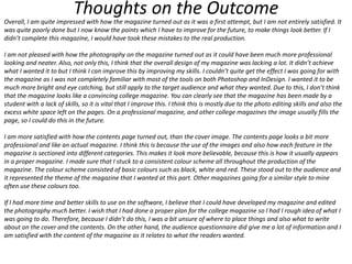 Thoughts on the Outcome

Overall, I am quite impressed with how the magazine turned out as it was a first attempt, but I am not entirely satisfied. It
was quite poorly done but I now know the points which I have to improve for the future, to make things look better. If I
didn’t complete this magazine, I would have took these mistakes to the real production.
I am not pleased with how the photography on the magazine turned out as it could have been much more professional
looking and neater. Also, not only this, I think that the overall design of my magazine was lacking a lot. It didn’t achieve
what I wanted it to but I think I can improve this by improving my skills. I couldn’t quite get the effect I was going for with
the magazine as I was not completely familiar with most of the tools on both Photoshop and InDesign. I wanted it to be
much more bright and eye catching, but still apply to the target audience and what they wanted. Due to this, I don’t think
that the magazine looks like a convincing college magazine. You can clearly see that the magazine has been made by a
student with a lack of skills, so it is vital that I improve this. I think this is mostly due to the photo editing skills and also the
excess white space left on the pages. On a professional magazine, and other college magazines the image usually fills the
page, so I could do this in the future.
I am more satisfied with how the contents page turned out, than the cover image. The contents page looks a bit more
professional and like an actual magazine. I think this is because the use of the images and also how each feature in the
magazine is sectioned into different categories. This makes it look more believable, because this is how it usually appears
in a proper magazine. I made sure that I stuck to a consistent colour scheme all throughout the production of the
magazine. The colour scheme consisted of basic colours such as black, white and red. These stood out to the audience and
it represented the theme of the magazine that I wanted at this part. Other magazines going for a similar style to mine
often use these colours too.
If I had more time and better skills to use on the software, I believe that I could have developed my magazine and edited
the photography much better. I wish that I had done a proper plan for the college magazine so I had I rough idea of what I
was going to do. Therefore, because I didn’t do this, I was a bit unsure of where to place things and also what to write
about on the cover and the contents. On the other hand, the audience questionnaire did give me a lot of information and I
am satisfied with the content of the magazine as it relates to what the readers wanted.

 