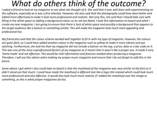 What do others think of the outcome?

I asked a friend to look at my magazine to see what she thought of it. She said that it was well done with experimenting on
the software, especially as it was a first attempt. However, she also said that the photography could have been better and
edited more effectively to make it look more professional and realistic. Not only this, she said that I should take care with
filling in the white space or adding a background colour so its not too bland. I took this information on board and when I
create my next magazine, I am going to ensure that there is lack of white space and possibly a background that appears to
the target audience like a texture or something similar. This will make the magazine look much more appealing and
professional too.
My friend also said that the colour scheme worked well together to fit in with my type of magazine. However, the colours
are quite dark, so I could have added another colour in the magazine such as yellow to make it more vibrant and eye
catching. Furthermore, she told me that my magazine did not include a banner on the top, a price, date or a bar code on it.
This was one of the most unprofessional factors of my magazine as it meant that it wasn’t like a proper one. It made it very
‘home made’ and not effective. This would be vital information and features needed when producing a magazine.
Therefore, I will use this advice when making my proper music magazine and ensure that I do not forget to add this in the
future.
Some advice I got which I also could take on board is that the masthead of the magazine was very similar to the font so it
didn’t stand out that much. I could have made the masthead a different text like a logo title instead which could look much
more professional and also effective. It would also look much more realistic if I added the masthead over the image or
something, as this is what proper magazines do too.

 