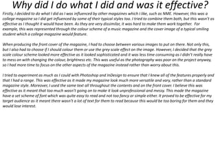 Why did I do what I did and was it effective?
Firstly, I decided to do what I did as I was influenced by other magazines which I like, such as NME. However, this was a
college magazine so I did get influenced by some of their typical styles too. I tried to combine them both, but this wasn’t as
effective as I thought it would have been. As they are very dissimilar, it was hard to make them work together. For
example, this was represented through the colour scheme of a music magazine and the cover image of a typical smiling
student which a college magazine would feature.
When producing the front cover of the magazine, I had to choose between various images to put on there. Not only this,
but I also had to choose if I should colour them or use the grey scale effect on the image. However, I decided that the grey
scale colour scheme looked more effective as it looked sophisticated and it was less time consuming as I didn’t really have
to mess on with changing the colour, brightness etc. This was useful as the photography was poor on the project anyway,
so I had more time to focus on the other aspects of the magazine instead rather than worry about this.

I tried to experiment as much as I could with Photoshop and InDesign to ensure that I knew all of the features properly and
that I had a range. This was effective as it made my magazine look much more versatile and vary, rather than a standard
magazine style. Moreover, I used the same text all throughout the contents and on the front cover. I believe this was
effective as it meant that too much wasn’t going on to make it look unprofessional and messy. This made the magazine
have a set scheme of font which was quite easy to read and not too fancy or simple either. It proved to be effective for my
target audience as it meant there wasn’t a lot of text for them to read because this would be too boring for them and they
would lose interest.

 