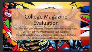 College Magazine 
Evaluation 
Q1) How does your magazine represent particular social groups? 
Q2) How did you attract/address your audience? 
Q3) What aspects of your work are you pleased with and why? 
Q4) What aspects could be improved? 
 