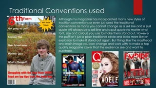 Traditional Conventions used 
Although my magazine has incorporated many new styles of 
tradition conventions or even just used the traditional 
conventions as many you cannot change as a sell line and a pull 
quote will always be a sell line and a pull quote no matter what 
font, size and colours you use to make them stand out. However 
the puff isn’t just a plain traditional circle and looks more like an 
explosion to make it stand out again. But things like the masthead 
and main image you can change and work with to make a top 
quality magazine cover that the audience see and want to 
purchase. 
 