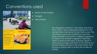 Conventions used 
 Sticks to the theme 
 Images 
 Lists articles 
My magazine contents is very basic and shows 
that I hadn’t done adequate research for the 
contents like I had done for the main cover. The 
only thing I was more confident on was the 
types of stories you found in college magazines 
so before I do another magazine I definitely 
need to improve this area. However again it 
uses a good image and sticks to the theme but 
Is more traditional and to the book rather than 
having a unique style to entice the audience 
further. 
 
