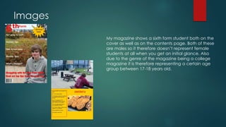 Images 
My magazine shows a sixth form student both on the 
cover as well as on the contents page. Both of these 
are males so it therefore doesn’t represent female 
students at all when you get an initial glance. Also 
due to the genre of the magazine being a college 
magazine it is therefore representing a certain age 
group between 17-18 years old. 
 