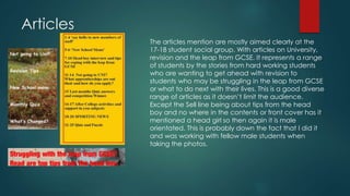 Articles 
The articles mention are mostly aimed clearly at the 
17-18 student social group. With articles on University, 
revision and the leap from GCSE. It represents a range 
of students by the stories from hard working students 
who are wanting to get ahead with revision to 
students who may be struggling in the leap from GCSE 
or what to do next with their lives. This is a good diverse 
range of articles as it doesn’t limit the audience. 
Except the Sell line being about tips from the head 
boy and no where in the contents or front cover has it 
mentioned a head girl so then again it is male 
orientated. This is probably down the fact that I did it 
and was working with fellow male students when 
taking the photos. 
 