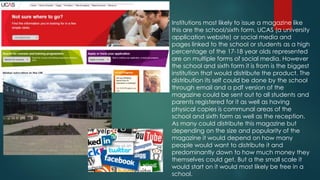 Institutions most likely to issue a magazine like 
this are the school/sixth form, UCAS (a university 
application website) or social media and 
pages linked to the school or students as a high 
percentage of the 17-18 year olds represented 
are on multiple forms of social media. However 
the school and sixth form it is from is the biggest 
institution that would distribute the product. The 
distribution its self could be done by the school 
through email and a pdf version of the 
magazine could be sent out to all students and 
parents registered for it as well as having 
physical copies is communal areas of the 
school and sixth form as well as the reception. 
As many could distribute this magazine but 
depending on the size and popularity of the 
magazine it would depend on how many 
people would want to distribute it and 
predominantly down to how much money they 
themselves could get. But a the small scale it 
would start on it would most likely be free in a 
school. 
 