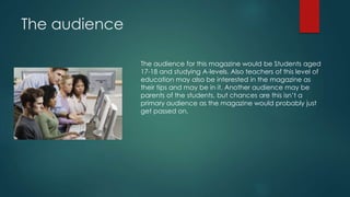The audience 
The audience for this magazine would be Students aged 
17-18 and studying A-levels. Also teachers of this level of 
education may also be interested in the magazine as 
their tips and may be in it. Another audience may be 
parents of the students, but chances are this isn’t a 
primary audience as the magazine would probably just 
get passed on. 
 