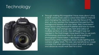Technology 
 Through making this magazine I have more about using 
a DSLR camera (we used a canon EOS 600D) in manual 
and changing the aperture to vary the focus of the 
shot, so if you wanted the foreground focused but the 
background blurred and vice versa. Also I have learnt 
more about using Microsoft Publisher and how to move 
things, crop, and change size, font and colour of 
multiple sections at once. Also although it was not 
needed in the final image I have learnt how to use parts 
of Photoshop and know how to do some editing of 
photographs I have taken. I also learnt when 
researching other magazines about studio lighting and 
camera angles/ shots. This was very beneficial as I could 
consider this when planning a shoot and what angles 
and distances would work best for a shot. 
 
