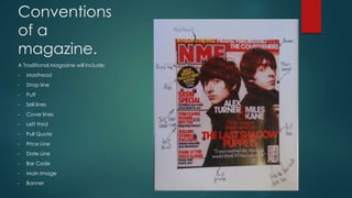 Conventions 
of a 
magazine. 
A Traditional Magazine will include: 
• Masthead 
• Strap line 
• Puff 
• Sell lines 
• Cover lines 
• Left third 
• Pull Quote 
• Price Line 
• Date Line 
• Bar Code 
• Main Image 
• Banner 
 