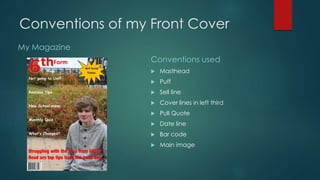 Conventions of my Front Cover 
My Magazine 
Conventions used 
 Masthead 
 Puff 
 Sell line 
 Cover lines in left third 
 Pull Quote 
 Date line 
 Bar code 
 Main image 
 