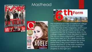 Masthead 
The masthead isn’t like a traditional college 
magazine as it isn’t just a bold font right 
across the top of the magazine, and it’s just 
placed in the top left hand corner of the 
magazine like the Q magazine does. In my 
college magazine I have decided to blend 
the two so have a big bold 6TH and then 
have form next to it. So it goes across like 
empire using letters like empire but at the 
same time is very much fixed in the top 
corner and the 6Th is the main masthead 
and the bit saying form is almost like a 
strapline to the right of it. 
 