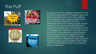 The Puff 
The puff used on the college magazine of mine 
(top left) is quite bold with its jagged edge and 
colour and really jumps out to the audience. 
This challenges most magazine puffs as they 
tend to just be a circle and want the 
information with in it to stand out more, but still 
are their to be noticed. Mountain Biking UK 
magazines puff (top right) is the closest to mine 
as it is jagged and stands out. However the kit it 
is showing, so the suspension, bag and gears 
stand out even more. So I believe this is the 
best example of a puff I’ve seen as it really 
jumped out at me. Therefore if I were doing this 
magazine again I would possibly have images 
with in the puff linked to what it was saying so 
tickets or textbooks. 
 
