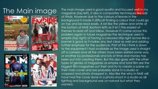The Main image The main image used is good quality and focused well in my 
magazine (top left). It also in composites techniques like rule 
of thirds. However due to the colours of leaves in the 
background it made it difficult finding a colour that could go 
on top and be read easily. A bit like the yellow and white at 
the bottom of NME (bottom left) as it isn’t the easiest of 
themes to read off and follow. However if I came across this 
problem again in future magazines the technique used in 
empire (top right) of having a coloured strip right across like a 
banner is good as it makes any text clear as well and adding 
further emphasis for the audience. Part of this I think is down 
to the equipment I had available as the image used is straight 
off a camera and all the others have been edited some way 
or another by professionals and lots of time and money has 
been put into creating them. But this also goes with the other 
types of genres of magazines as empire and total film are the 
biggest film magazines out their and try to create a scene on 
their main cover and are probably done in a studio or 
cropped and photo shopped in. Also like the who in NME will 
have had the cover done in a photo-shoot in a studio so all 
lighting and background was un-natural but what they 
wanted. 
 