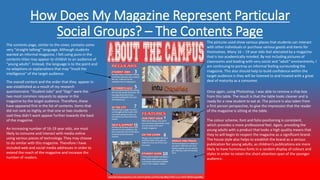 How Does My Magazine Represent Particular
Social Groups? – The Contents Page
The pictures used show various places that students can interact
with other individuals or purchase various goods and items for
themselves. Many 16 – 19 year olds feel alienated by a magazine
that is too academically minded. By not including pictures of
classrooms and leading with very social and “adult” environments, I
am continuing to portray an informal feeling surrounding the
magazine. This also should help to build confidence within the
target audience is they will be listened to and treated with a great
deal of maturity as a consumer.
The contents page, similar to the cover, contains some
very “straight-talking” language. Although students
wanted an informal magazine, I felt using puns in the
contents titles may appear to childish to an audience of
“young adults”. Instead, the language is to the point and
no adaptions or explanations that may “insult the
intelligence” of the target audience.
Once again, using Photoshop, I was able to remove a chip-box
from this table. The result is that the table looks cleaner and is
ready for a new student to eat at. The picture is also taken from
a first person perspective, to give the impression that the reader
of the magazine is sitting at the table.
The colour scheme, font and folio positioning is consistent,
which provides a more professional feel. Again, providing the
young adults with a product that looks a high quality means that
they to will begin to respect the magazine as a significant brand.
The house style also helps to establish the brand as a serious
publication for young adults, as children’s publications are more
likely to have humorous fonts in a random display of colours and
styles in order to retain the short attention span of the younger
audience.
The overall content and the order that they appear in
was established as a result of my research
questionnaire. “Student Jobs” and “Gigs” were the
two most common requests to appear in the
magazine by the target audience. Therefore, these
have appeared first in the list of contents. Items that
did not rank so highly, or that one or two students
said they didn’t want appear further towards the back
of the magazine.
An increasing number of 16-19 year olds, are most
likely to consume and interact with media online
using various pieces of technology. They may choose
to do similar with this magazine. Therefore I have
included web and social media addresses in order to
extend the reach of the magazine and increase the
number of readers.
 