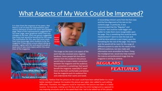 What Aspects of My Work Could be Improved?
It is clear from the response of my peers, that
there is a lot of room for improvement upon
various elements of both the cover and contents
page. Most of the improvements suggested for
my cover page, were graphical rather than any
changes to the text. Only one person suggested
that more text would be beneficial for the cover.
The justification for this, was that more cover
lines may encourage more students to by the
magazine if they where unsure about doing so
already. I agree with this and would include at
least one or two more topics within the cover
lines of the magazine.
The image on the cover is an aspect of the
work that also received some negative
feedback. Some people felt that direct-
address from the student in the picture
would help to create a better connection
between the magazine and the audience.
This connection is something I feel would
benefit the magazine, especially if I want
them to feel both comfortable and believe
that the magazine puts its audience first
and understands their wants and needs.
A resounding criticism came from the font sizes
and the fine-alignment of the text on the
contents page. In particular, it was
recommended that the “Regulars” and
“features” text could be made bigger and
bolder to make them more recognizable upon
the page. This is something that could be easily
implemented if I were to redo the task and
could be done without a vast impact upon the
formatting for the rest of the page. This means
that the would still be room for the range of
different content to cater for the needs of the
different audiences, but also make said
information more accessible for them. Fixing
the misaligned text, would also help maintain
the mature and professional image that my
magazine is aiming to achieve.
Personally, I believe that the picture on the cover could have been edited better to a much
better standard. However the location the picture was taken, later added to such editing
difficulties. Therefore, the magazine could be improved if the picture was taken in a better
location. For example, making sure the blue wall was the entire background as opposed to
any imposing structures such as the wood block that had to be edited out of this picture.
 