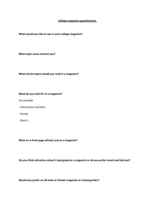 College magazine questionnaire.



What would you like to see in your college magazine?




What topic areas interest you?




What article topics would you read in a magazine?




What do you look for in a magazine?

For example

- Information and facts

- Gossip

- Story’s




What on a front page attracts you to a magazine?




Do you think attractive colour’s look good on a magazine or do you prefer smart and laid out?




Would you prefer an all-male or female magazine or mixed gender?
 