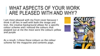 WHAT ASPECTS OF YOUR WORK
ARE PLEASED WITH AND WHY?
I am most pleased with my front cover because I
think it all ties in well with both the image and
text, the creative background allows for a specific
colour scheme and I noticed the colours that
popped out at me the most were the colours yellow
and purple
As a result, I chose these colours as the colour
scheme for the magazine and contents page.
 