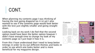 CONT.
When planning my contents page I was thinking of
having the text going diagonal (as it is) yet I also
wanted to see if the contents page would look better
with the text just slightly smaller and going straight
down.
Looking back on my work I do feel that the second
option could have been the better option however I
didn’t have enough time to change my look of my
contents page so I just kept it how it is.
From this I have understood that I need to keep better
timings in order to try out different themes and looks in
order to see which one looks better and is more
beneficial for my magazine design.
 