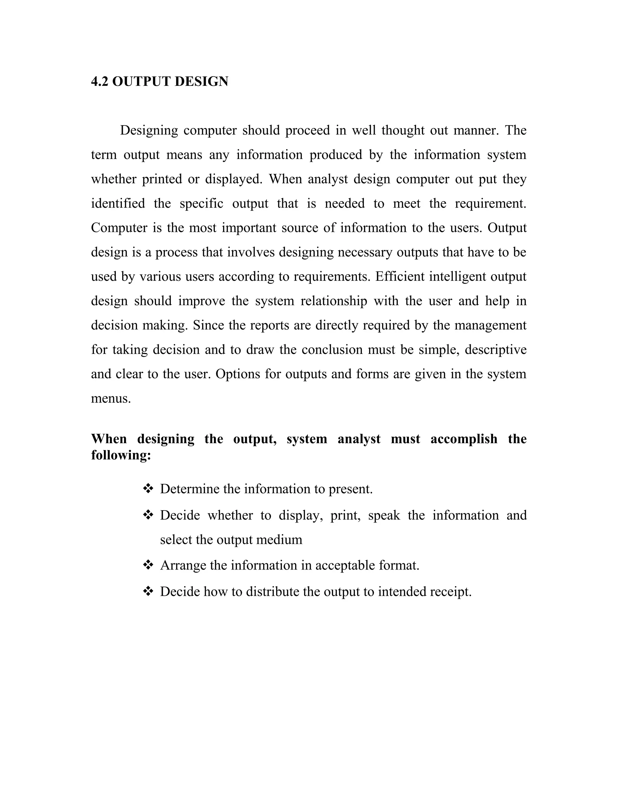 4.2 OUTPUT DESIGN


     Designing computer should proceed in well thought out manner. The
term output means any information produced by the information system
whether printed or displayed. When analyst design computer out put they
identified the specific output that is needed to meet the requirement.
Computer is the most important source of information to the users. Output
design is a process that involves designing necessary outputs that have to be
used by various users according to requirements. Efficient intelligent output
design should improve the system relationship with the user and help in
decision making. Since the reports are directly required by the management
for taking decision and to draw the conclusion must be simple, descriptive
and clear to the user. Options for outputs and forms are given in the system
menus.

When designing the output, system analyst must accomplish the
following:

          Determine the information to present.
          Decide whether to display, print, speak the information and
            select the output medium
          Arrange the information in acceptable format.
          Decide how to distribute the output to intended receipt.
 