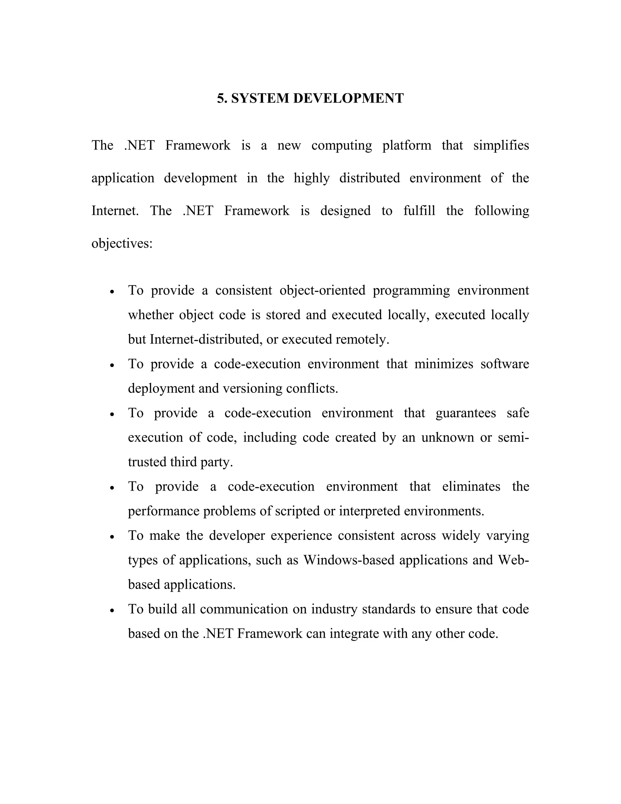 5. SYSTEM DEVELOPMENT


The .NET Framework is a new computing platform that simplifies

application development in the highly distributed environment of the

Internet. The .NET Framework is designed to fulfill the following

objectives:


   •   To provide a consistent object-oriented programming environment
       whether object code is stored and executed locally, executed locally
       but Internet-distributed, or executed remotely.
   •   To provide a code-execution environment that minimizes software
       deployment and versioning conflicts.
   •   To provide a code-execution environment that guarantees safe
       execution of code, including code created by an unknown or semi-
       trusted third party.
   •   To provide a code-execution environment that eliminates the
       performance problems of scripted or interpreted environments.
   •   To make the developer experience consistent across widely varying
       types of applications, such as Windows-based applications and Web-
       based applications.
   •   To build all communication on industry standards to ensure that code
       based on the .NET Framework can integrate with any other code.
 